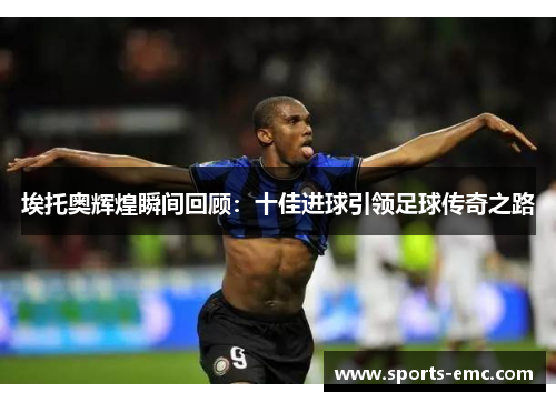 埃托奥辉煌瞬间回顾：十佳进球引领足球传奇之路