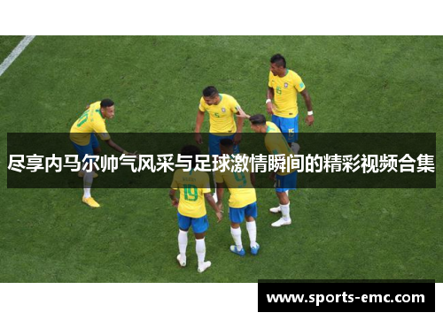 尽享内马尔帅气风采与足球激情瞬间的精彩视频合集